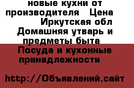 новые кухни от производителя › Цена ­ 15 000 - Иркутская обл. Домашняя утварь и предметы быта » Посуда и кухонные принадлежности   